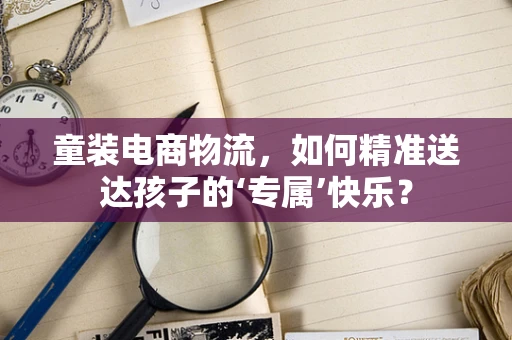 童装电商物流，如何精准送达孩子的‘专属’快乐？