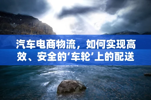 汽车电商物流，如何实现高效、安全的‘车轮’上的配送？