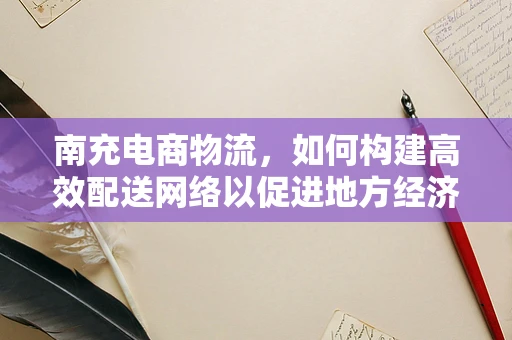 南充电商物流，如何构建高效配送网络以促进地方经济发展？
