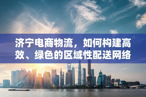 济宁电商物流，如何构建高效、绿色的区域性配送网络？