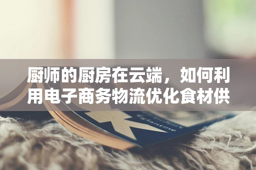 厨师的厨房在云端，如何利用电子商务物流优化食材供应链？