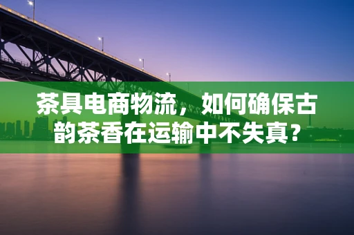茶具电商物流，如何确保古韵茶香在运输中不失真？