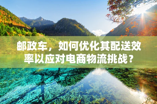 邮政车，如何优化其配送效率以应对电商物流挑战？