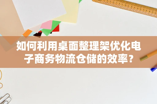 如何利用桌面整理架优化电子商务物流仓储的效率？