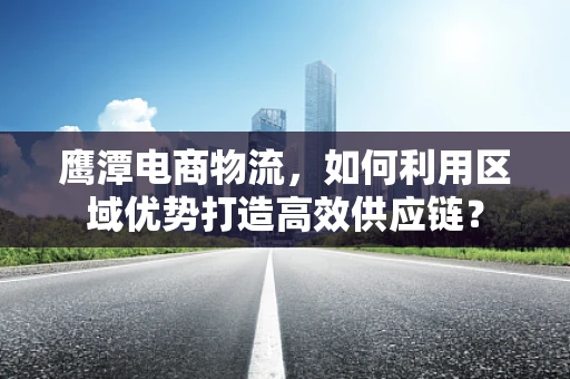 鹰潭电商物流，如何利用区域优势打造高效供应链？
