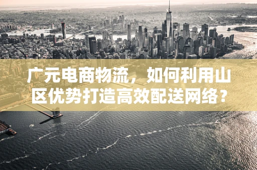 广元电商物流，如何利用山区优势打造高效配送网络？