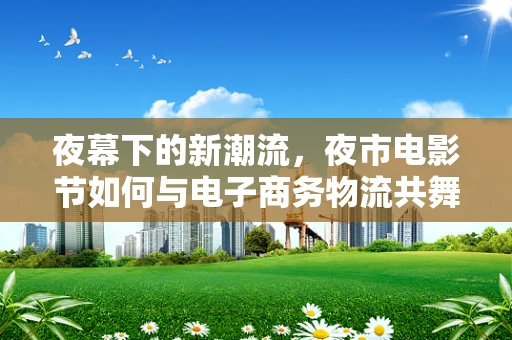 夜幕下的新潮流，夜市电影节如何与电子商务物流共舞？