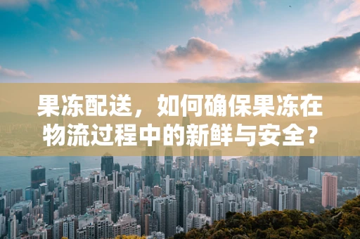 果冻配送，如何确保果冻在物流过程中的新鲜与安全？