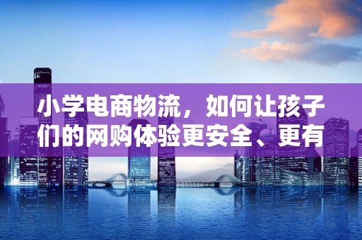 小学电商物流，如何让孩子们的网购体验更安全、更有趣？