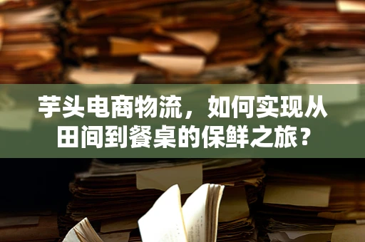 芋头电商物流，如何实现从田间到餐桌的保鲜之旅？