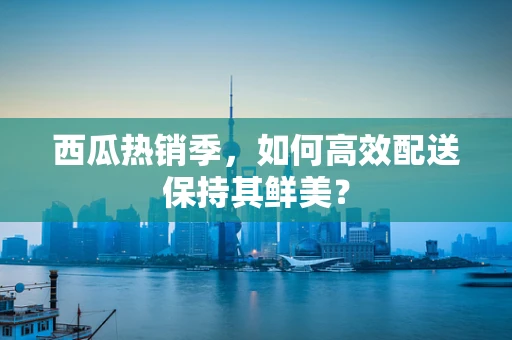 西瓜热销季，如何高效配送保持其鲜美？