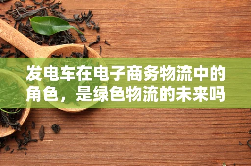 发电车在电子商务物流中的角色，是绿色物流的未来吗？