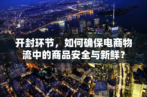 开封环节，如何确保电商物流中的商品安全与新鲜？