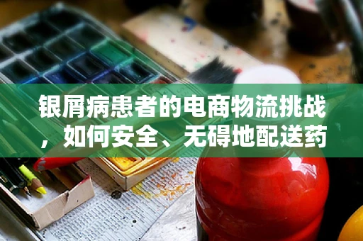 银屑病患者的电商物流挑战，如何安全、无碍地配送药品？