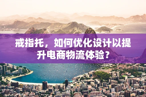戒指托，如何优化设计以提升电商物流体验？