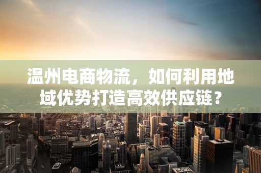 温州电商物流，如何利用地域优势打造高效供应链？