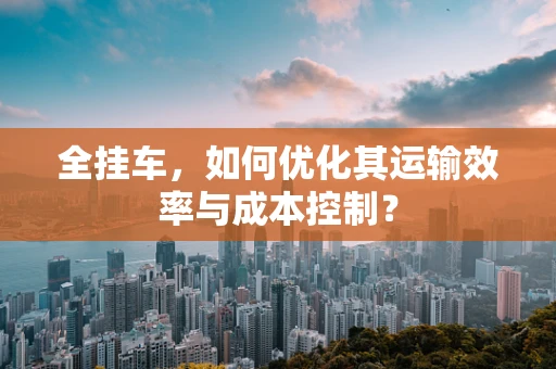 全挂车，如何优化其运输效率与成本控制？