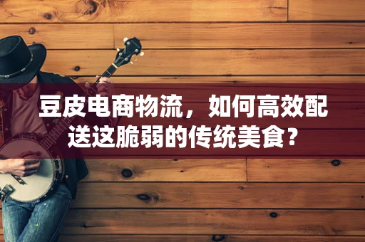 豆皮电商物流，如何高效配送这脆弱的传统美食？