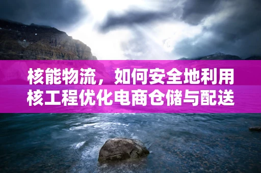 核能物流，如何安全地利用核工程优化电商仓储与配送？