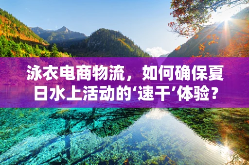 泳衣电商物流，如何确保夏日水上活动的‘速干’体验？