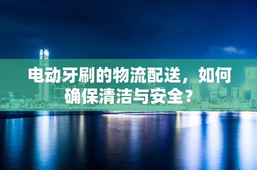 电动牙刷的物流配送，如何确保清洁与安全？