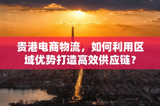 贵港电商物流，如何利用区域优势打造高效供应链？