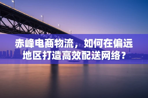 赤峰电商物流，如何在偏远地区打造高效配送网络？