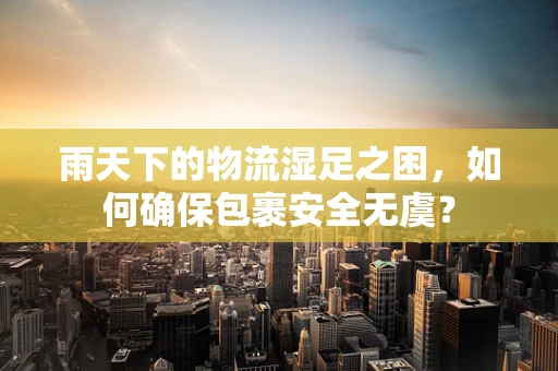 雨天下的物流湿足之困，如何确保包裹安全无虞？