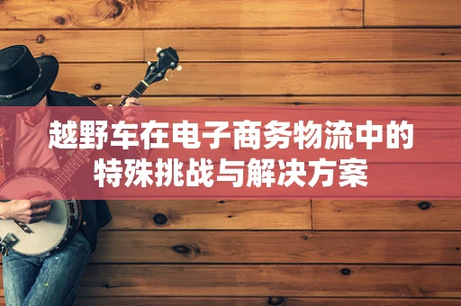 越野车在电子商务物流中的特殊挑战与解决方案