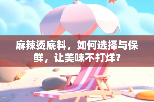 麻辣烫底料，如何选择与保鲜，让美味不打烊？