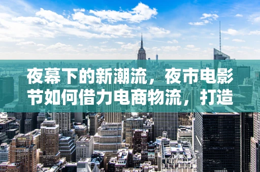 夜幕下的新潮流，夜市电影节如何借力电商物流，打造沉浸式观影体验？