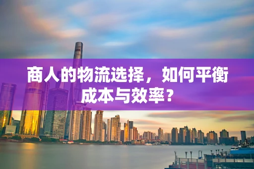 商人的物流选择，如何平衡成本与效率？