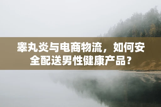睾丸炎与电商物流，如何安全配送男性健康产品？