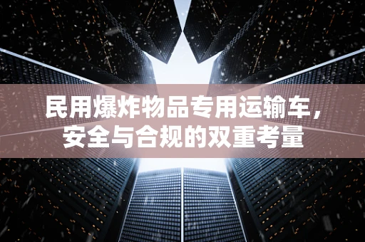 民用爆炸物品专用运输车，安全与合规的双重考量