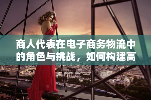 商人代表在电子商务物流中的角色与挑战，如何构建高效沟通桥梁？