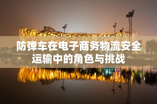 防弹车在电子商务物流安全运输中的角色与挑战