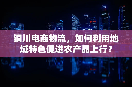 铜川电商物流，如何利用地域特色促进农产品上行？