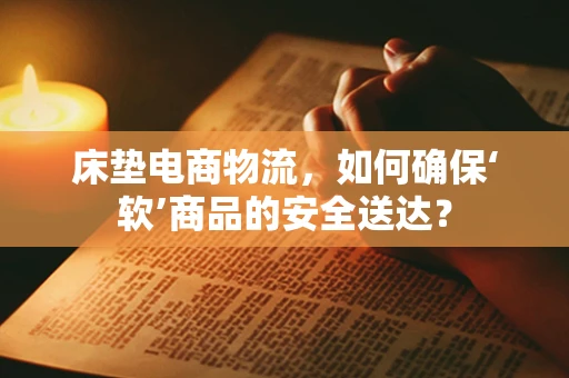 床垫电商物流，如何确保‘软’商品的安全送达？
