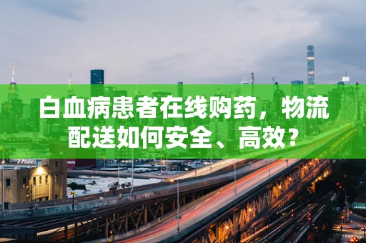 白血病患者在线购药，物流配送如何安全、高效？