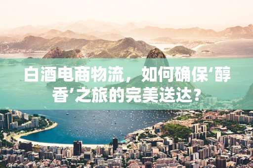 白酒电商物流，如何确保‘醇香’之旅的完美送达？