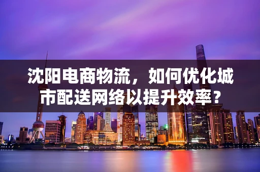 沈阳电商物流，如何优化城市配送网络以提升效率？