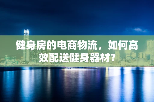 健身房的电商物流，如何高效配送健身器材？