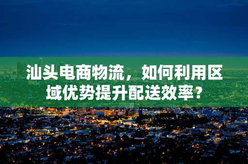 汕头电商物流，如何利用区域优势提升配送效率？