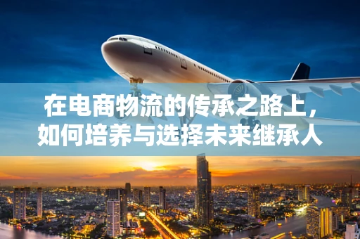 在电商物流的传承之路上，如何培养与选择未来继承人？