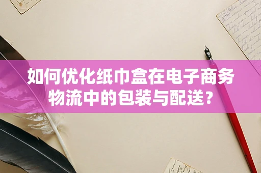 如何优化纸巾盒在电子商务物流中的包装与配送？