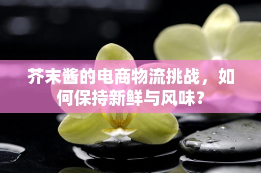 芥末酱的电商物流挑战，如何保持新鲜与风味？