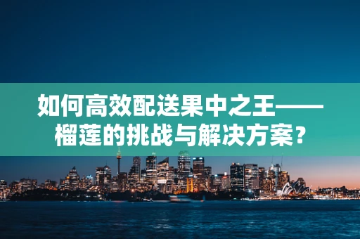 如何高效配送果中之王——榴莲的挑战与解决方案？