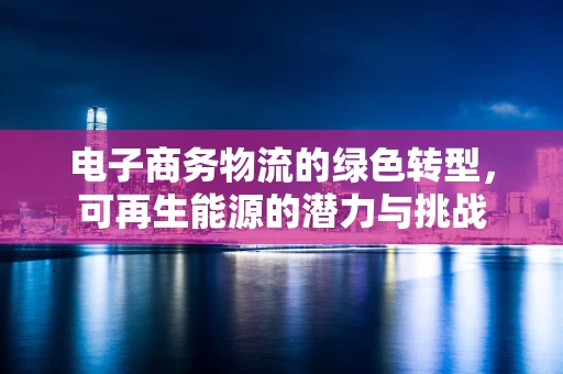 电子商务物流的绿色转型，可再生能源的潜力与挑战
