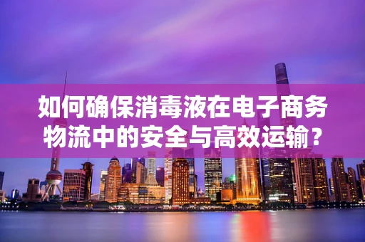 如何确保消毒液在电子商务物流中的安全与高效运输？