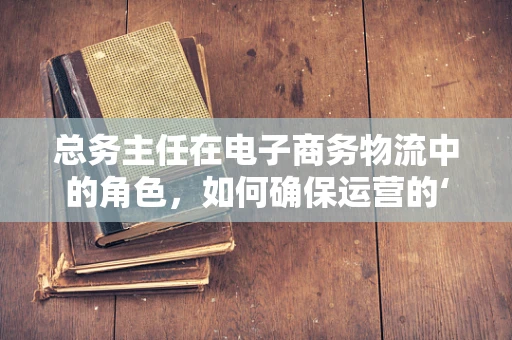 总务主任在电子商务物流中的角色，如何确保运营的‘后勤’无忧？
